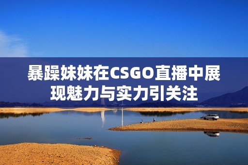 暴躁妹妹在CSGO直播中展现魅力与实力引关注