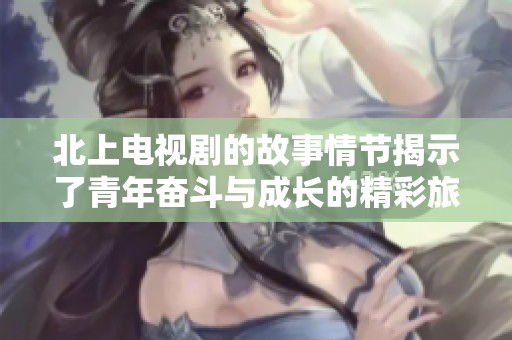 北上电视剧的故事情节揭示了青年奋斗与成长的精彩旅程