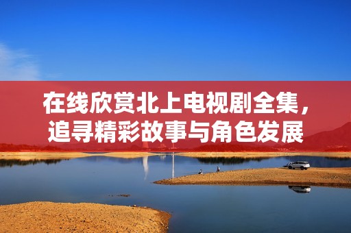 在线欣赏北上电视剧全集，追寻精彩故事与角色发展