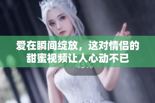 爱在瞬间绽放，这对情侣的甜蜜视频让人心动不已