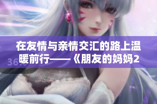 在友情与亲情交汇的路上温暖前行——《朋友的妈妈2》心灵之歌