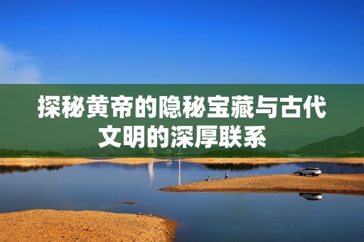 探秘黄帝的隐秘宝藏与古代文明的深厚联系