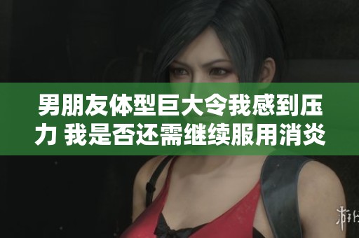 男朋友体型巨大令我感到压力 我是否还需继续服用消炎药
