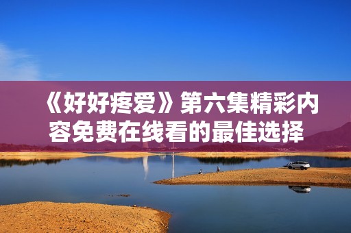 《好好疼爱》第六集精彩内容免费在线看的最佳选择