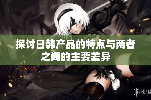 探讨日韩产品的特点与两者之间的主要差异