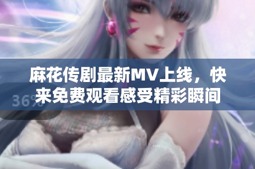 麻花传剧最新MV上线，快来免费观看感受精彩瞬间