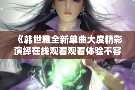 《韩世雅全新单曲大度精彩演绎在线观看观看体验不容错过》