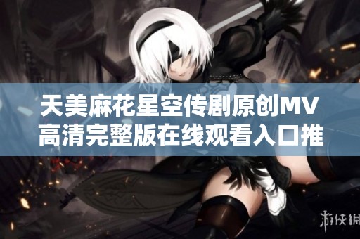 天美麻花星空传剧原创MV高清完整版在线观看入口推荐
