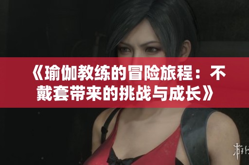 《瑜伽教练的冒险旅程：不戴套带来的挑战与成长》