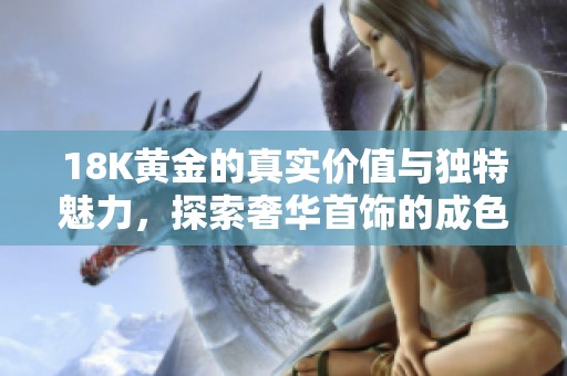 18K黄金的真实价值与独特魅力，探索奢华首饰的成色之美