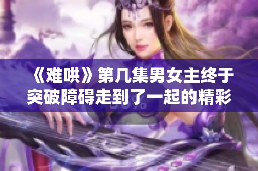 《难哄》第几集男女主终于突破障碍走到了一起的精彩瞬间