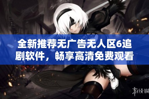 全新推荐无广告无人区6追剧软件，畅享高清免费观看体验