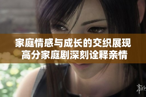 家庭情感与成长的交织展现 高分家庭剧深刻诠释亲情与责任