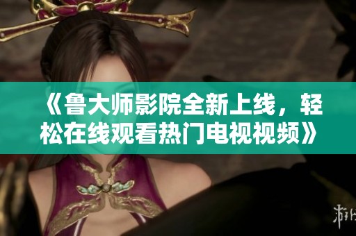 《鲁大师影院全新上线，轻松在线观看热门电视视频》
