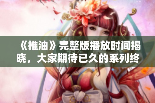 《推油》完整版播放时间揭晓，大家期待已久的系列终于要上线了