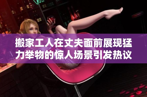 搬家工人在丈夫面前展现猛力举物的惊人场景引发热议