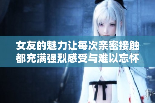 女友的魅力让每次亲密接触都充满强烈感受与难以忘怀的体验