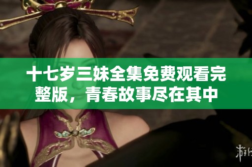 十七岁三妹全集免费观看完整版，青春故事尽在其中