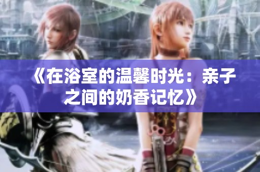 《在浴室的温馨时光：亲子之间的奶香记忆》