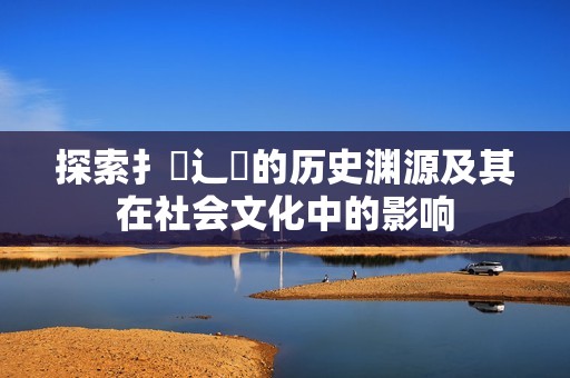 探索扌喿辶畐的历史渊源及其在社会文化中的影响