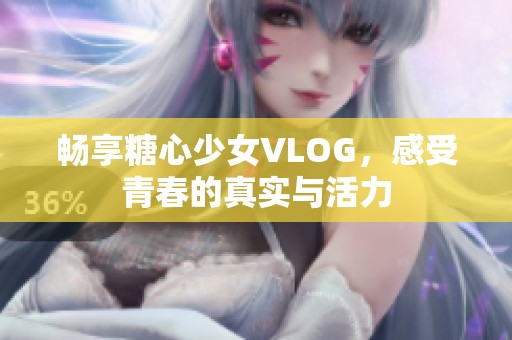 畅享糖心少女VLOG，感受青春的真实与活力