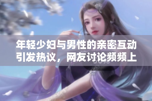 年轻少妇与男性的亲密互动引发热议，网友讨论频频上涨