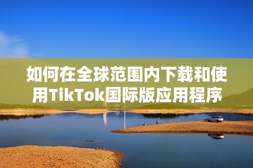 如何在全球范围内下载和使用TikTok国际版应用程序