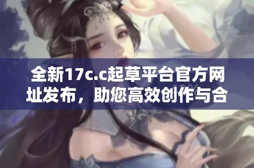 全新17c.c起草平台官方网址发布，助您高效创作与合作