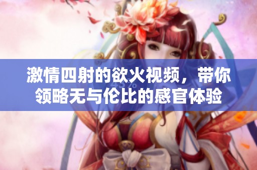 激情四射的欲火视频，带你领略无与伦比的感官体验