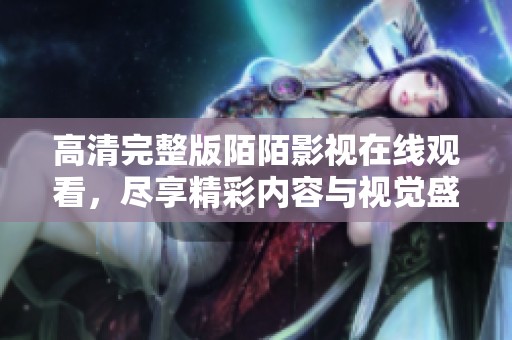高清完整版陌陌影视在线观看，尽享精彩内容与视觉盛宴