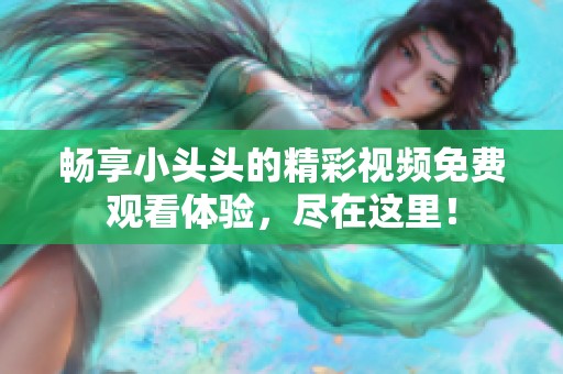 畅享小头头的精彩视频免费观看体验，尽在这里！