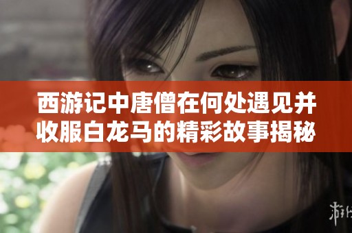 西游记中唐僧在何处遇见并收服白龙马的精彩故事揭秘