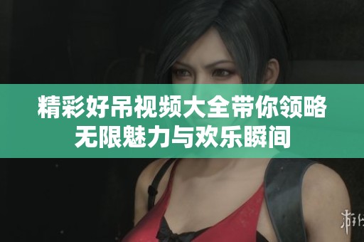 精彩好吊视频大全带你领略无限魅力与欢乐瞬间