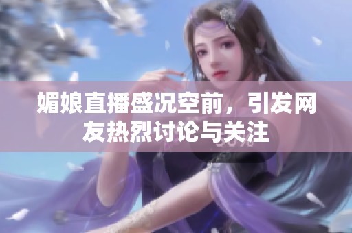 媚娘直播盛况空前，引发网友热烈讨论与关注