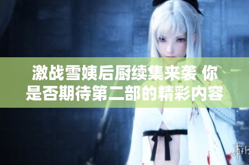 激战雪姨后厨续集来袭 你是否期待第二部的精彩内容