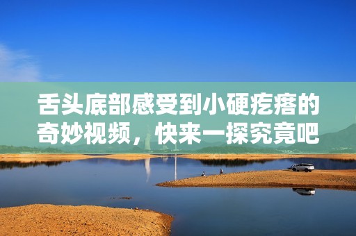 舌头底部感受到小硬疙瘩的奇妙视频，快来一探究竟吧