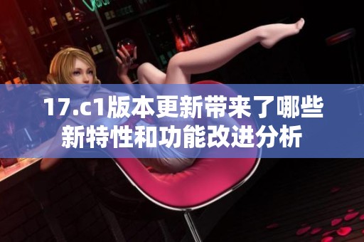 17.c1版本更新带来了哪些新特性和功能改进分析