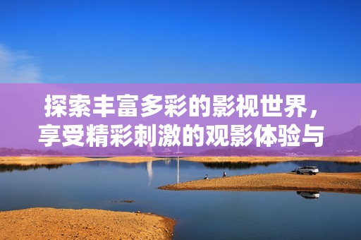 探索丰富多彩的影视世界，享受精彩刺激的观影体验与感受