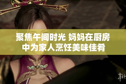 聚焦午间时光 妈妈在厨房中为家人烹饪美味佳肴