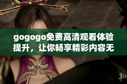 gogogo免费高清观看体验提升，让你畅享精彩内容无阻碍