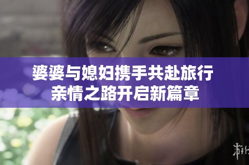婆婆与媳妇携手共赴旅行 亲情之路开启新篇章