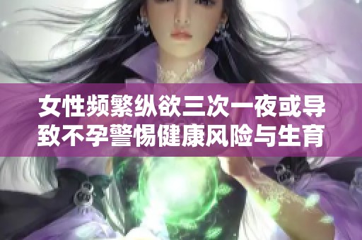 女性频繁纵欲三次一夜或导致不孕警惕健康风险与生育问题