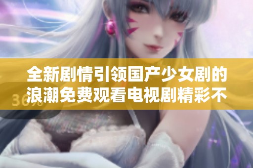 全新剧情引领国产少女剧的浪潮免费观看电视剧精彩不容错过