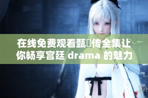 在线免费观看甄嬛传全集让你畅享宫廷 drama 的魅力