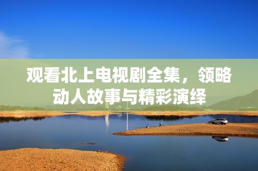 观看北上电视剧全集，领略动人故事与精彩演绎