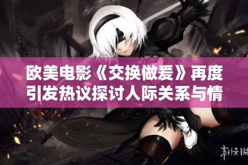 欧美电影《交换做爰》再度引发热议探讨人际关系与情感纠葛
