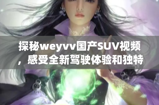 探秘weyvv国产SUV视频，感受全新驾驶体验和独特设计魅力