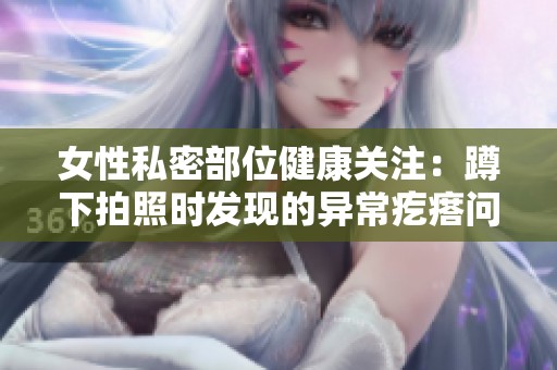 女性私密部位健康关注：蹲下拍照时发现的异常疙瘩问题解析