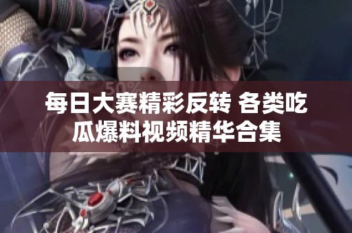 每日大赛精彩反转 各类吃瓜爆料视频精华合集