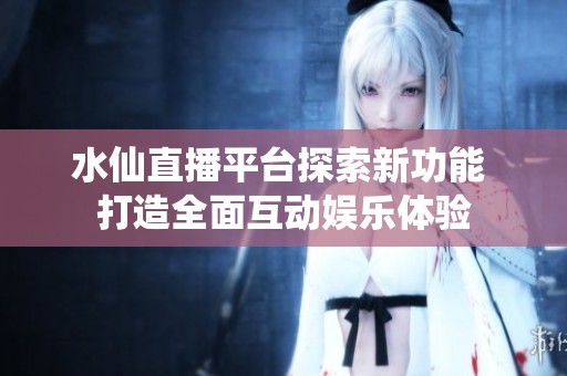 水仙直播平台探索新功能 打造全面互动娱乐体验